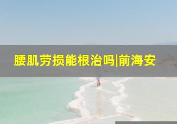 腰肌劳损能根治吗|前海安